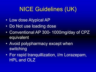 NICE Guidelines (UK)
• Low dose Atypical AP
• Do Not use loading dose
• Conventional AP 300- 1000mg/day of CPZ
equivalent
• Avoid polypharmacy except when
switching
• For rapid tranquillization, i/m Lorazepam,
HPL and OLZ
 