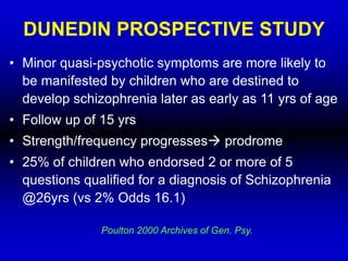 DUNEDIN PROSPECTIVE STUDY
• Minor quasi-psychotic symptoms are more likely to
be manifested by children who are destined to
develop schizophrenia later as early as 11 yrs of age
• Follow up of 15 yrs
• Strength/frequency progresses prodrome
• 25% of children who endorsed 2 or more of 5
questions qualified for a diagnosis of Schizophrenia
@26yrs (vs 2% Odds 16.1)
Poulton 2000 Archives of Gen. Psy.
 