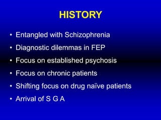 HISTORY
• Entangled with Schizophrenia
• Diagnostic dilemmas in FEP
• Focus on established psychosis
• Focus on chronic patients
• Shifting focus on drug naïve patients
• Arrival of S G A
 