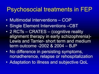 Psychosocial treatments in FEP
• Multimodal interventions – COP
• Single Element Interventions –CBT
• 2 RCTs – CRATES – (cognitive reality
alignment therapy in early schizophrenia)-
Lewis and Tarrier- short term and medium
term outcome -2002 & 2004 – BJP
• No difference in persisting symptoms,
nonadherence, relapse or rehospitalization
• Adaptation to illness and subjective QoL
 