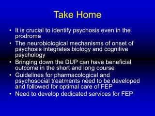 Take Home
• It is crucial to identify psychosis even in the
prodrome
• The neurobiological mechanisms of onset of
psychosis integrates biology and cognitive
psychology
• Bringing down the DUP can have beneficial
outcome in the short and long course
• Guidelines for pharmacological and
psychosocial treatments need to be developed
and followed for optimal care of FEP
• Need to develop dedicated services for FEP
 