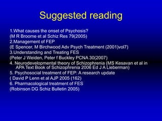 Suggested reading
1.What causes the onset of Psychosis?
(M R Broome et al Schiz Res 79(2005)
2.Management of FEP
(E Spencer, M Birchwood Adv Psych Treatment (2001)vol7)
3.Understanding and Treating FES
(Peter J Weiden, Peter f Buckley PCNA 30(2007)
4. Neurodevelopmental theory of Schizophrenia (MS Kesavan et al in
APA Text Book of Schizophrenia 2006 Ed J A Lieberman)
5. Psychosocial treatment of FEP: A research update
( David P Lenn et al AJP 2005 (162)
6. Pharmacological treatment of FES
(Robinson DG Schiz Bulletin 2005)
 