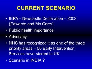 CURRENT SCENARIO
• IEPA – Newcastle Declaration – 2002
(Edwards and Mc Gorry)
• Public health importance
• Advocacy
• NHS has recognized it as one of the three
priority areas – 50 Early Intervention
Services have started in UK
• Scenario in INDIA ?
 