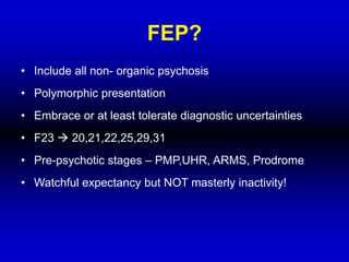 FEP?
• Include all non- organic psychosis
• Polymorphic presentation
• Embrace or at least tolerate diagnostic uncertainties
• F23  20,21,22,25,29,31
• Pre-psychotic stages – PMP,UHR, ARMS, Prodrome
• Watchful expectancy but NOT masterly inactivity!
 