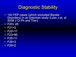 Diagnostic Stability
• 142 FEP cases (which excluded Bipolar
Disorders) in an Estonian study (Lass J et. al
2008 J Cl Ph and Ther)
• F20= 26
• F21=3
• F22=17
• F23=80
• F25=11
• F28=3
• F29=2
 