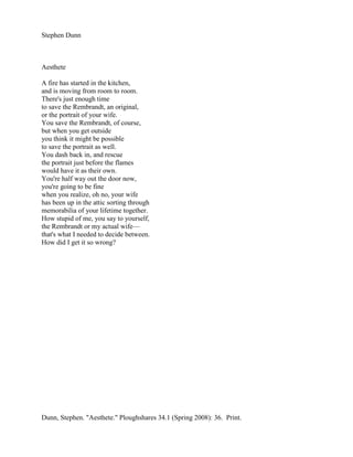 Stephen Dunn



Aesthete

A fire has started in the kitchen,
and is moving from room to room.
There's just enough time
to save the Rembrandt, an original,
or the portrait of your wife.
You save the Rembrandt, of course,
but when you get outside
you think it might be possible
to save the portrait as well.
You dash back in, and rescue
the portrait just before the flames
would have it as their own.
You're half way out the door now,
you're going to be fine
when you realize, oh no, your wife
has been up in the attic sorting through
memorabilia of your lifetime together.
How stupid of me, you say to yourself,
the Rembrandt or my actual wife—
that's what I needed to decide between.
How did I get it so wrong?




Dunn, Stephen. "Aesthete." Ploughshares 34.1 (Spring 2008): 36. Print.
 