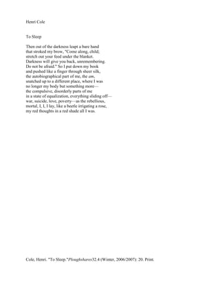 Henri Cole


To Sleep

Then out of the darkness leapt a bare hand
that stroked my brow, "Come along, child;
stretch out your feed under the blanket.
Darkness will give you back, unremembering.
Do not be afraid." So I put down my book
and pushed like a finger through sheer silk,
the autobiographical part of me, the am,
snatched up to a different place, where I was
no longer my body but something more—
the compulsive, disorderly parts of me
in a state of equalization, everything sliding off—
war, suicide, love, poverty—as the rebellious,
mortal, I, I, I lay, like a beetle irrigating a rose,
my red thoughts in a red shade all I was.




Cole, Henri. "To Sleep."Ploughshares32.4 (Winter, 2006/2007): 20. Print.
 