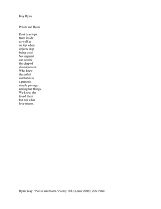 Kay Ryan


Polish and Balm

Dust develops
from inside
as well as
on top when
objects stop
being used.
No unguent
can soothe
the chap of
abandonment.
Who knew
the polish
and balm in
a person's
simple passage
among her things.
We knew she
loved them
but not what
love means.




Ryan, Kay. "Polish and Balm."Poetry 188.3 (June 2006): 208. Print.
 