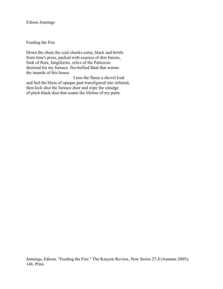 Edison Jennings



Feeding the Fire

Down the chute the coal chunks come, black and brittle
from time's press, packed with essence of dim forests,
funk of flora, fungiforms, relics of the Paleozoic
destined for my furnace, fire-bellied Baal that warms
the innards of this house.
                            I toss the flame a shovel load
and feel the blaze of opaque past transfigured into infrared,
then kick shut the furnace door and wipe the smudge
of pitch-black dust that seams the lifeline of my palm.




Jennings, Edison. "Feeding the Fire." The Kenyon Review, New Series 27.4 (Autumn 2005):
146. Print.
 