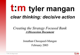 Creating the Strategy Focused Bank A Discussion Document Jonathan Chocqueel-Mangan February 2003 t : m   tyler mangan clear thinking: decisive action 