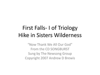 First Falls- I of TriologyHike in Sisters Wilderness “Now Thank We All Our God” From the CD SONGBURST Sung by The Newsong Group Copyright 2007 Andrew D Brewis 