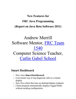 New Features for <br />FRC Java Programming <br />(Report on Java Beta Software 2011)<br />Andrew MerrillSoftware Mentor, FRC Team 1540Computer Science Teacher, Catlin Gabel School<br />Smart Dashboard<br />New class SmartDashboard<br />Convenient way to log diagnostic info to a remote display<br />New Java client that runs on desktop/laptop computer<br />Client program automatically displays logged fields without needing configuration<br />Example:<br />SmartDashboard.init();SmartDashboard.log(quot;
Disabledquot;
, quot;
System Statequot;
);SmartDashboard.log(leftDrive.get(), quot;
Left Drivequot;
);SmartDashboard.log(rightDrive.get(), quot;
Right Drivequot;
);SmartDashboard.log(rollerAvg, quot;
Roller Avg. Valuequot;
);SmartDashboard.log(basket.hasBall(), quot;
Ball in Robotquot;
);<br /> INCLUDEPICTURE   quot;
Macintosh HD:Users:bob:Dropbox:Documents:WebSites:OregonFIRST:Events:FIRSTFare:FIRSTFare2010:documents-export-2011-10-16.zip Folder:../../../AppData/Local/Temp/moz-screenshot.jpgquot;
    MERGEFORMATINET Safe Motors<br />New interface MotorSafety, new classes SafePWM and MotorSafetyHelper<br />A safe motor shuts itself off if you stop sending it PWM signals<br />You configure how long the motor waits until shutoff<br />Motor starts working again when you send it a new PWM signal<br />Motors controlled by the RobotDrive class are automatically quot;
safequot;
<br />Other motors are not quot;
safequot;
 by default<br />Example of making a quot;
safequot;
 Jaguar controlled motor:<br />        Jaguar driveMotor = new Jaguar(1);        driveMotor.setSafetyEnabled(true);        driveMotor.setExpiration(5);Driver Station Enhanced IO<br />New class DriverStationEnhancedIO<br />More access to the Cypress add-on module on the driver station<br />Example of using the DriverStationEnhancedIO class:<br />   DriverStationEnhancedIO dseio =       DriverStation.getInstance().getEnhancedIO();   double accelX =        dseio.getAcceleration(dseio.tAccelChannel.kAccelX);    double slider = dseio.getTouchSlider();   dseio.setLED(1, true);Accelerometer over I2C<br />New class ADXL345_I2C<br />Provides access to the ADXL 345 Accelerometer over the I2C interface<br />Previously, accelerometer access was via analog inputs<br />Example code:<br />  ADXL345_I2C accelerometer =      new ADXL345_I2C(1, ADXL345_I2C.DataFormat_Range.k4G);  double ax =      accelerometer.getAcceleration(ADXL345_I2C.Axes.kX);New Image Processing Capabilities<br />The package edu.wpi.first.wpilibj.image has new classes:<br />CurveOptions<br />EllipseDescriptor<br />EllipseMatch<br />RegionOfInterest<br />ShapeDetectionOptions<br />The MonoImage class has a new detectEllipses method<br />Miscellaneous Changes<br />The package com.sun.spot.ota has been removed<br />but the com.sun.spot.ota.VxWorks class was moved to the com.ni.rio package<br />The package com.sun.cldc.io was added<br />it contains only the ConnectionBaseInterface interface<br />The package com.sun.cldc.jna has two new classes:<br />BlockingFunction and TaskExecutor<br />The package com.sun.squawk has four new classes:<br />CallbackManager, CrossIsolateThread, DoBlock, ResourceFile<br />The package com.sun.squawk.io.j2me.multicast has been renamed<br />The new name is com.sun.squawk.io.j2me.multicastoutput <br />Two interfaces from com.sun.squawk.microedition.io were moved <br />ServerSocketConnection, SocketConnection are now in javax.microedition.io<br />The package com.sun.squawk.pragma has been added<br />The package com.sun.squawk.security.verifier has been removed<br />The package con.sun.squawk.util has a new SquawkHashtable<br />