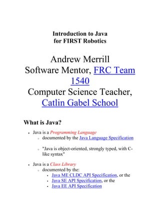 Introduction to Javafor FIRST Robotics<br />Andrew MerrillSoftware Mentor, FRC Team 1540Computer Science Teacher, Catlin Gabel School<br />What is Java?<br />Java is a Programming Language<br />documented by the Java Language Specification<br />quot;
Java is object-oriented, strongly typed, with C-like syntaxquot;
<br />Java is a Class Library<br />documented by the:<br />Java ME CLDC API Specification, or the<br />Java SE API Specification, or the <br />Java EE API Specification<br />quot;
Java has graphics, threads, networking, data structures, etc...quot;
<br />Java is a Runtime Environment<br />documented by the Java Virtual Machine Specification<br />quot;
Java is compiled to bytecodes which are interpreted by a virtual machinequot;
<br />Goldilocks and the Three Javas<br />Small - Java Micro Edition (ME)<br />designed for mobile and embedded devices<br />used for FRC robotics<br />Medium - Java Standard Edition (SE)<br />designed for regular laptop, desktop, server applications<br />the most common edition<br />widely used in computer science courses (including AP)<br />Large - Java Enterprise Edition (EE)<br />designed for application servers, distributed systems<br />Common Java Misconceptions<br />Java is not limited to Web Programming or Applets<br />Java is not JavaScript, despite the misleadingly similar name!<br />Sample Java Programpublic class DemoBot extends IterativeRobot {  Joystick stick;  Jaguar launcher;    public void teleopInit()  {    stick = new Joystick(1);   // joystick on USB port 1    launcher = new Jaguar(2);  // speed controller on PWM port 2  }    public void teleopPeriodic()  {    if (stick.getTrigger())    // when the joystick trigger is pressed      launcher.set(0.75);      // run launcher at 75% power    else      launcher.set(0.0);       // otherwise, stop the launcher  }}Classes<br />A class defines a new type of object<br />example classes: DemoBot, Joystick, Jaguar<br />Each class contains two kinds of members:<br />Fields: variables that hold data needed by this object<br />example fields: stick, launcher<br />fields are nouns<br />Methods: functions that perform the object's actions<br />example methods: getTrigger, set<br />methods are verbs<br />By convention, class names begin with a capital letter<br />Objects<br />An object is an instance of a class<br />Objects are accessed via variables<br />Variables are declared in advance to refer to objects from a particular class<br />Example:   Jaguar launcher;<br />Objects are created with the operator new<br />Example:     launcher = new Jaguar(2);<br />Members of an object are accessed with the syntax variable.member<br />Example:     launcher.set(0.75);<br />When no variable refers to an object anymore, it is automatically quot;
garbage collectedquot;
<br />By convention, variable and function names begin with a lower case letter<br />Inheritance<br />A child class can extend a parent class<br />alternative terminology: a sub-class can extend a super-class<br />Objects of the child class can do everything that objects of the parent class can do<br />child class objects inherit the fields and methods of the parent class<br />allows code to be shared between similar classes<br />Examples:<br />class DemoBot extends IterativeRobot<br />class Jaguar extends PWM<br />class Victor extends PWM<br />class Servo extends PWM<br />Child classes can override parent class methods<br />new method must have the same name and parameters<br />Example: teleopPeriodic() in IterativeRobot <br />Differences from C++<br />no multiple inheritance<br />all methods can be overridden by default<br />all classes extend the built-in Object class<br />Constructors<br />A constructor is a special method in class<br />It is automatically run when a new object is created<br />Constructors always have exactly the same name as the class<br />Constructors have no return type<br />Constructors are often used to initialize the class's fields<br />Example:<br />public class DemoBot extends SimpleRobot {  Joystick stick;  Jaguar launcher;  DemoBot()  {    stick = new Joystick(1);    launcher = new Jaguar(2);  }<br />Interfaces<br />An interface is like a class, but...<br />it has no fields<br />its methods have no bodies<br />So what does it have?<br />method names with their parameters and return type<br />A class can implement an interface (or several interfaces)<br />Think of an interface as a promise to write certain methods<br />Example interface:      interface SpeedController     {          double get();          void set(double speed);     }<br />To implement an interface:<br />class Jaguar extends PWM implements SpeedController<br />Static and Final<br />A static field is a class field, not an object field<br />A final field is a constant - its value can't be changed<br />Example:  static final int maxAngle = 90;<br />Example: Joystick.BUTTON_TRIGGER<br />A static method can be run without making an object first<br />Example:  time = Timer.getUsClock();<br />Packages and Importing<br />Java classes can be organized into packages<br />Each package goes in a separate directory (or folder)<br />How to use a class from the package edu.wpi.first.wpilibj:<br />Write the package name every time you use the class name<br />Example:   stick = new edu.wpi.first.wpilibj.Joystick(1);<br />or import the class from the package<br />Example:   import edu.wpi.first.wpilibj.Joystick;<br />or import every class from the package<br />Example:   import edu.wpi.first.wpilibj.*;<br />The Java library package java.lang is always imported automatically<br />Class Member Access Control<br />Java restricts who can access the members of a class<br />Can be accessed from the same classCan be accessed from the same packageCan be accessed from any child classCan be accessed from any classprivateyesnonono(default)yesyesnonoprotectedyesyesyesnopublicyesyesyesyes<br />Java Data Types<br />Number Types<br />Integers<br />byte (8 bits, range from -128 to 127)<br />short (16 bits, range of _ 32767)<br />int (32 bits, range of about _ 2 billion)<br />long (64 bits, range of about _ 9 quintillion or 1019)<br />Floating Point<br />float (32 bits, range of about _ 1038, precision of about 7 decimal digits)<br />double (64 bits, range of about _ 10308, precision of about 16 decimal digits)<br />Other Types<br />boolean (true or false)<br />char (one Unicode character)<br />String (standard library class)<br />wrapper classes: Byte, Short, Integer, Long, Float, Double, Boolean, Character<br />Note: No unsigned numbers, unlike C/C++ Math<br />+ for addition<br />- for subtraction<br />* for multiplication<br />/ for division (warning: if you divide two integer types, you'll get an integer type result)<br />% for remainder after division (for example, 10 % 3 is 2)<br />Math.sqrt(x) for square root<br />Math.abs(x) for absolute value<br />Math.min(a,b), Math.max(a,b) for minimum and maximum<br />Math.sin(x), Math.cos(x), Math.tan(x) for trigonometry<br />If you need more math functions: import com.sun.squawk.util.MathUtils<br />MathUtils.pow(a,b), MathUtils.log(a), MathUtils.atan2(y,x)<br />Randomness<br />The Java library provides a class called Random<br />It is in the java.util package, so you should import java.util.Random;<br />A Random object is a random number generator<br />Only create one random number generator per program!<br />Example: public static Random generator = new Random();<br />Example: How to generate a random integer in the range 0...359:<br />int spinDirection = generator.nextInt(360);<br />Example: How to generate a random floating point number in the range 0...1:<br />double probability = generator.nextDouble();<br />Casting<br />To force a double into an int (losing the decimal part):<br />int x = (int) 3.7;<br />To force an int to be treated as a double:<br />double average = ((double) total) / count;<br />To tell Java that an Object is really a Jaguar:<br />Jaguar launcher = (Jaguar) getSpeedController();<br />Exceptions<br />When your program crashes, Java throws an Exception<br />Example:<br />java.lang.ArithmeticException: / by zero   at DemoBot.teleopPeriodic(DemoBot.java:15)<br />You can catch and handle Exceptions yourself:<br />try {     // do possibly dangerous stuff here     // keep doing stuff} catch (Exception e) {    launcher.set(0);    System.out.println(quot;
launcher disabledquot;
);    System.out.println(quot;
caught: quot;
 + e.getMessage());}<br />Java ME Data Structures<br />Arrays<br />Fixed number of elements<br />All elements of the same type (or compatible types)<br />Random access by element index number<br />Useful array utilities in the package com.sun.squawk.util.Arrays<br />sort, copy, fill, binarySearch<br />Example:<br />int data[] = new int[100];data[0] = 17;data[5] = data[0] + 1;System.out.println(data[17]);<br />Vector<br />Variable number of elements<br />All elements must be objects<br />Random access by element index number<br />import java.util.Vector;<br />Example:<br />Vector speedControllers = new Vector();speedControllers.addElement(new Jaguar(1));Jaguar controller = (Jaguar) speedControllers.elementAt(0);<br />Hashtable<br />Otherwise known as a dictionary, map, associative array, lookup table<br />Given a key, can quickly find the associated value<br />Both the key and value must be objects<br />import java.util.Hashtable;<br />Example:<br />Hashtable animals = new Hashtable();animals.put(quot;
cowquot;
, quot;
mooquot;
);animals.put(quot;
chickenquot;
, quot;
cluckquot;
);animals.put(quot;
pigquot;
, quot;
oinkquot;
);String chickenSound = (String) animals.get(quot;
chickenquot;
);System.out.println(quot;
a chicken goesquot;
 + chickenSound);<br />Other Data Structures:<br />SortedVector in edu.wpi.first.wpilibj.util<br />Stack in java.util<br />IntHashtable in com.sun.squawk.util<br />Resources<br />Websites<br />WPI's Java for FRC page:<br />http://first.wpi.edu/FRC/frcjava.html<br />Read Getting Started With Java For FRC and WPI Library Users Guide<br />Download the JavaDoc class library reference for WPILibJ<br />FRC 2011 Java Beta Test Forum:<br />http://forums.usfirst.org/forumdisplay.php?f=1462<br />Java Forum on Chief Delphi<br />http://www.chiefdelphi.com/forums/forumdisplay.php?f=184<br />Official Sun/Oracle Java Tutorial<br />http://download.oracle.com/javase/tutorial/<br />Books<br />Java in a Nutshell by David Flanagan (O'Reilly)<br />Effective Java by Joshua Bloch<br />Using Java for FRC RoboticsInstalling Java for FRC<br />You do not need LabView or WindRiver Workbench (C++) installed<br />In fact, you don't need anything from the FIRST DVD<br />Works on Windows (including Windows 7), Mac OS X, and Linux<br />Download the Java SE JDK and the NetBeans IDE<br />The Java SE JDK is available from http://java.sun.com<br />NetBeans is available from http://netbeans.org/downloads (get the Java SE version)<br />OR, you can download the Java JDK/NetBeans Bundle from Sun/Oracle<br />Install the JDK and NetBeans<br />Follow the instructions in Getting Started With Java for FRC to download and install FRC plugins:<br />Select Tools -> Plugins -> Settings, and click Add<br />Type the Name quot;
FRC Javaquot;
<br />Type the URL quot;
http://first.wpi.edu/FRC/java/netbeans/update/updates.xmlquot;
<br />On the Available Plugins tab, select the 5 FRC Java plugins, and click Install<br />Accept all of the agreements, and ignore the validation warning<br />Restart NetBeans<br />Select Tools -> Options (or NetBeans -> Preferences on a Mac)<br />Select Miscellaneous -> FRC Configuration and enter your team number<br />You're done!<br />After installing the plugins, you should have a sunspotfrcsdk folder in your home directory<br />sunspotfrcsdk/doc/javadoc/index.html has the class library documentation<br />sunspotfrcsdk/lib/WPILibJ/src has the class library source code<br />Creating and Running a Java Program<br />From the File menu, select New Project<br />Select the quot;
FRC Javaquot;
 category<br />Select a template:<br />IterativeRobotTemplateProject or SimpleRobotTemplateProject<br />Click Next<br />Give your project a Project Name<br />Change the Project Location if you want<br />Click Finish<br />To run your program, either:<br />Select Run Main Project from the Run menu; or<br />Click the green triangle in the toolbar; or<br />Press F6<br />Whichever means you choose, this will:<br />Compile and build your project<br />Download your program to the cRio<br />Reboot the cRio to run your program<br />Wait for it to say it is waiting for the cRio to reboot<br />Then move to the Driver Station<br />Wait for the quot;
Communicationquot;
 and quot;
Robot Codequot;
 lights to go from red to green<br />Click quot;
Enablequot;
 to start the program<br />SimpleRobot vs. IterativeRobot<br />Your robot class will extend either SimpleRobot or IterativeRobot<br />The SimpleRobot class provides two methods you should override:<br />autonomous(), which is called when autonomous mode starts<br />operatorControl(), which is called when teleoperated mode starts<br />You need to write your own loops in these functions to keep them running<br />You can execute a sequence of actions easily<br />make sure to run getWatchdog().feed() inside your loop<br />The IterativeRobot classes provides more methods to overide:<br />disabledInit(), autonomousInit(), teleopInit()<br />called when the robot enters the given mode<br />disabledPeriodic(), autonomousPeriodic(), teleopPeriodic()<br />called approx. every 10 ms<br />disabledContinuous(), autonomousContinuous(), teleopContinuous()<br />called as fast as the robot can<br />The IterativeRobot provides the main loop for you, and calls the appropriate functions<br />You need to design your own state machine to execute a sequence of actions<br />Displaying Diagnostic Output<br />Option 1: System.out.println()<br />This is the usual way to display text output from a Java program<br />Example: System.out.println(quot;
current speed is quot;
 + speed);<br />To view the output, install the NetConsole viewer<br />NetConsole requires the National Instruments LabView libraries (installed from the FIRST DVD)<br />Download NetConsole from   http://first.wpi.edu/Images/CMS/First/NetConsoleClient_1.0.0.4.zip<br />More info is at http://first.wpi.edu/FRC/frccupdates.html (Team Update 4.0)<br />Option 2: Driver Station User Messages<br />There is a six line area for User Messages on the Driver Station<br />You can display text in it using the DriverStationLCD class<br />Example (displays quot;
Shoot the Ball!quot;
 on line 2, column 1):<br />   DriverStationLCD dsLCD = DriverStationLCD.getInstance();   dsLCD.println(DriverStationLCD.Line.kUser2, 1, quot;
Shoot the Ball!quot;
);   dsLCD.updateLCD();<br />Option 3: SmartDashboard<br />This is a new class for 2011, currently only in beta<br />More info in the next portion of the presentation<br />
