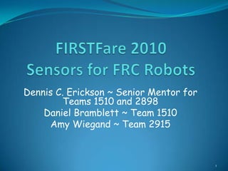 FIRSTFare 2010Sensors for FRC Robots Dennis C. Erickson ~ Senior Mentor for Teams 1510 and 2898 Daniel Bramblett ~ Team 1510 Amy Wiegand ~ Team 2915 1 