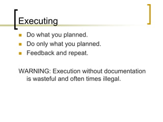 Executing
   Do what you planned.
   Do only what you planned.
   Feedback and repeat.

WARNING: Execution without documentation
 is wasteful and often times illegal.
 