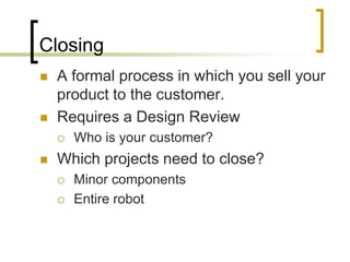 Closing
   A formal process in which you sell your
    product to the customer.
   Requires a Design Review
       Who is your customer?
   Which projects need to close?
       Minor components
       Entire robot
 