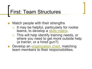 First: Team Structures

   Match people with their strengths
     It may be helpful, particularly for rookie
       teams, to develop a skills matrix.
     This will help identify training needs, or
       where you need to get more outside help
       (a trainer, or a hired gun?)
   Develop an organization chart, matching
    team members to their responsibilities.
 