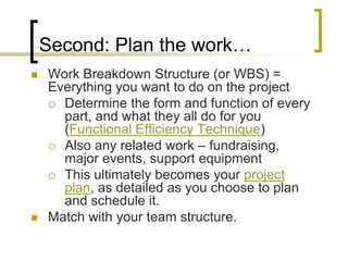Second: Plan the work…
   Work Breakdown Structure (or WBS) =
    Everything you want to do on the project
     Determine the form and function of every
      part, and what they all do for you
      (Functional Efficiency Technique)
     Also any related work – fundraising,
      major events, support equipment
     This ultimately becomes your project
      plan, as detailed as you choose to plan
      and schedule it.
   Match with your team structure.
 