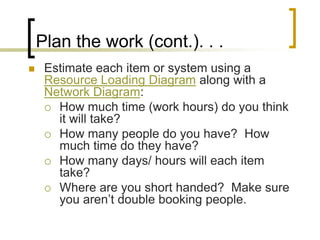 Plan the work (cont.). . .
    Estimate each item or system using a
     Resource Loading Diagram along with a
     Network Diagram:
      How much time (work hours) do you think
       it will take?
      How many people do you have? How
       much time do they have?
      How many days/ hours will each item
       take?
      Where are you short handed? Make sure
       you aren’t double booking people.
 
