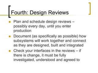 Fourth: Design Reviews
   Plan and schedule design reviews –
    possibly every day, until you enter
    production
   Document (as specifically as possible) how
    subsystems will work together and connect
    as they are designed, built and integrated
   Check your interfaces in the reviews – if
    there is change, it must be fully
    investigated, understood and agreed to
 