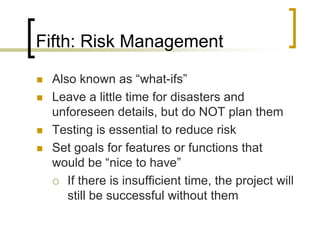 Fifth: Risk Management

   Also known as “what-ifs”
   Leave a little time for disasters and
    unforeseen details, but do NOT plan them
   Testing is essential to reduce risk
   Set goals for features or functions that
    would be “nice to have”
     If there is insufficient time, the project will
       still be successful without them
 