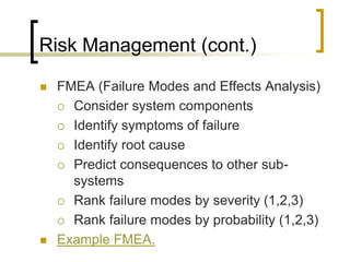 Risk Management (cont.)

   FMEA (Failure Modes and Effects Analysis)
     Consider system components

     Identify symptoms of failure

     Identify root cause

     Predict consequences to other sub-
      systems
     Rank failure modes by severity (1,2,3)

     Rank failure modes by probability (1,2,3)

   Example FMEA.
 