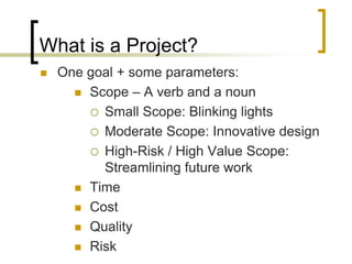 What is a Project?
   One goal + some parameters:
       Scope – A verb and a noun

         Small Scope: Blinking lights
         Moderate Scope: Innovative design
         High-Risk / High Value Scope:
          Streamlining future work
       Time

       Cost

       Quality

       Risk
 