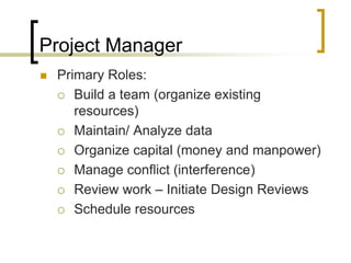 Project Manager
   Primary Roles:
     Build a team (organize existing
       resources)
     Maintain/ Analyze data

     Organize capital (money and manpower)

     Manage conflict (interference)

     Review work – Initiate Design Reviews

     Schedule resources
 