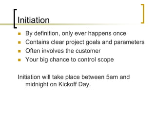 Initiation
   By definition, only ever happens once
   Contains clear project goals and parameters
   Often involves the customer
   Your big chance to control scope

Initiation will take place between 5am and
    midnight on Kickoff Day.
 