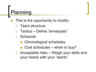 Planning
   This is the opportunity to modify:
     Team structure

     Tactics – Define “envelopes”

     Schedule

       Chronological schedules

       Cost schedules – when to buy?

     Acceptable risks – Weigh your skills and
      your needs with your “wants”
 