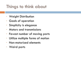 Things to think about Weight Distribution  Goals of operation  Simplicity is elegance Motors and transmissions Fewest number of moving parts Utilize multiple forms of motion Non-motorized elements Weird parts 