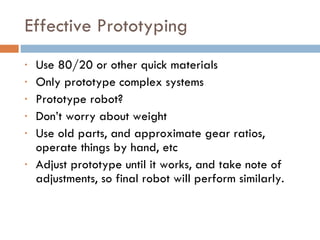 Effective Prototyping Use 80/20 or other quick materials Only prototype complex systems Prototype robot? Don’t worry about weight Use old parts, and approximate gear ratios, operate things by hand, etc Adjust prototype until it works, and take note of adjustments, so final robot will perform similarly. 