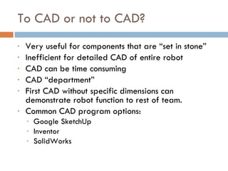 To CAD or not to CAD? Very useful for components that are “set in stone” Inefficient for detailed CAD of entire robot CAD can be time consuming CAD “department” First CAD without specific dimensions can demonstrate robot function to rest of team. Common CAD program options: Google SketchUp Inventor SolidWorks 