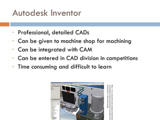 Autodesk Inventor Professional, detailed CADs Can be given to machine shop for machining Can be integrated with CAM Can be entered in CAD division in competitions Time consuming and difficult to learn http://www.amsystems.com/products/mechanical/images-autodesk-inventor-professional/autodesk-inventor-professional-7-pipe-features.jpg 