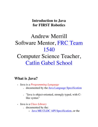 Introduction to Java
                for FIRST Robotics


      Andrew Merrill
Software Mentor, FRC Team
           1540
 Computer Science Teacher,
    Catlin Gabel School

What is Java?
 •   Java is a Programming Language
       o documented by the Java Language Specification



       o   "Java is object-oriented, strongly typed, with C-
           like syntax"

 •   Java is a Class Library
       o documented by the:

             § Java ME CLDC API Specification, or the
 