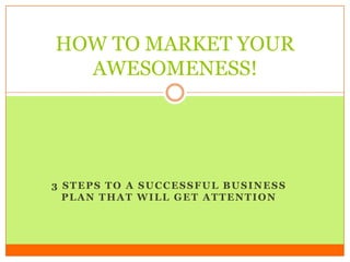HOW TO MARKET YOUR
  AWESOMENESS!




3 STEPS TO A SUCCESSFUL BUSINESS
  PLAN THAT WILL GET ATTENTION
 