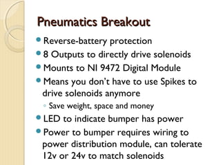 Pneumatics Breakout
Reverse-battery  protection
8 Outputs to directly drive solenoids
Mounts to NI 9472 Digital Module
Means you don’t have to use Spikes to
 drive solenoids anymore
 ◦ Save weight, space and money
LED  to indicate bumper has power
Power to bumper requires wiring to
 power distribution module, can tolerate
 12v or 24v to match solenoids
 