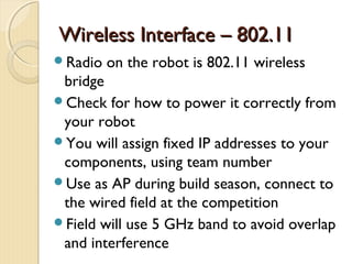 Wireless Interface – 802.11
Radio   on the robot is 802.11 wireless
 bridge
Check for how to power it correctly from
 your robot
You will assign fixed IP addresses to your
 components, using team number
Use as AP during build season, connect to
 the wired field at the competition
Field will use 5 GHz band to avoid overlap
 and interference
 