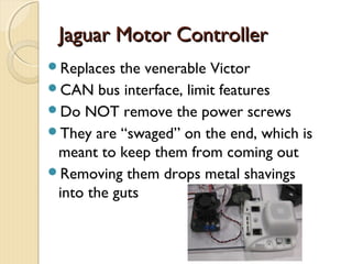Jaguar Motor Controller
Replaces  the venerable Victor
CAN bus interface, limit features
Do NOT remove the power screws
They are “swaged” on the end, which is
 meant to keep them from coming out
Removing them drops metal shavings
 into the guts
 