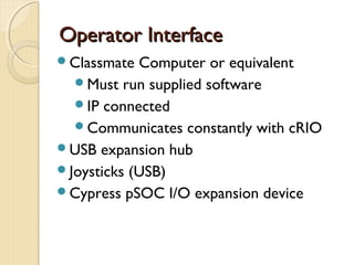Operator Interface
Classmate  Computer or equivalent
  Must run supplied software
  IP connected
  Communicates constantly with cRIO
USB expansion hub
Joysticks (USB)
Cypress pSOC I/O expansion device
 