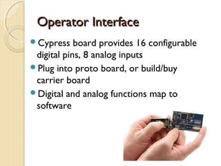 Operator Interface
Cypress    board provides 16 configurable
 digital pins, 8 analog inputs
Plug into proto board, or build/buy
 carrier board
Digital and analog functions map to
 software
 