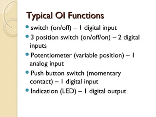 Typical OI Functions
switch  (on/off) – 1 digital input
3 position switch (on/off/on) – 2 digital
 inputs
Potentiometer (variable position) – 1
 analog input
Push button switch (momentary
 contact) – 1 digital input
Indication (LED) – 1 digital output
 