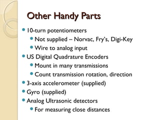 Other Handy Parts
10-turn  potentiometers
  Not supplied – Norvac, Fry’s, Digi-Key
  Wire to analog input
US Digital Quadrature Encoders
  Mount in many transmissions
  Count transmission rotation, direction
3-axis accelerometer (supplied)
Gyro (supplied)
Analog Ultrasonic detectors
  For measuring close distances
 
