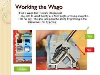 Working the Wago
• Find a Wago tool (Newark Electronics)
• Take care to insert directly at a fixed angle, pressing straight in
• Do not pry. The goal is to open the spring by pressing in the
         screwdriver, not by prying
 