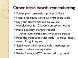 Other ideas worth remembering
Solder your terminals – prevent failure
Keep large gauge wiring as short as possible
Lay your electronics out so you can
 troubleshoot it – 2 layers sometimes works
Make a battery charging record
  ◦ During tournaments, know which one is charged
Read  the inspection rules early – a great “cheat
 sheet” for guiding you
 Label your wires or use color markings, to
 make troubleshooting easier
Robot frame is NOT connected to ground
 