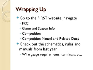Wrapping Up
Go    to the FIRST website, navigate
 ◦   FRC
 ◦   Game and Season Info
 ◦   Competition
 ◦   Competition Manual and Related Docs
Check out the schematics, rules and
 manuals from last year
 ◦ Wire gauge requirements, terminals, etc.
 