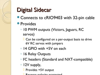 Digital Sidecar
Connects       to cRIO9403 with 32-pin cable
Provides
 ◦ 10 PWM outputs (Victors, Jaguars, RC
   servos)
      Can be configured on a per-output basis to drive
       6V RC servos with jumpers
 ◦   14 GPIO with +5V on each
 ◦   16 Relay Outputs
 ◦   I2C headers (Standard and NXT-compatible)
 ◦   12V supply,
      Provides +5V output
 