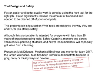 Tool Design and Safety

Faster, easier and better quality work is done by using the right tool for the
right job. It also significantly reduces the amount of blood and skin
needed to be cleaned off of your robot parts.

This presentation is focused on WHY tools are designed the way they are
and HOW this affects safety.

Although this presentation is intended for everyone with less than 20
years of experience using tools; Safety Captains, mentors and parent
volunteers supervising students, and newer team members, will especially
get value from attending.

Presenter: Matt Driggers, Mechanical Engineer and mentor for team 2517,
the Green Wrenches. Matt has been known to demonstrate his topic in
gory, noisy or messy ways so beware.
 