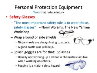 Personal Protection Equipment
                  Tools that reduce injury
• Safety Glasses
  – “The most important safety rule is to wear these,
    safety glasses”. --Norm Abrams, The New Yankee
    Workshop
  – Wrap around or side shields
     • Ninja shards are always trying to attack.
     • A good castle wall will help.
  – Splash goggles are for that: Splashes
     • Usually not working up a sweat in chemistry class like
       when working on robots.
     • Fogging is a major safety hazard.
 