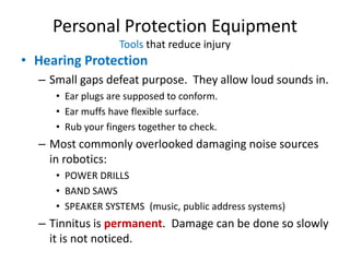 Personal Protection Equipment
                   Tools that reduce injury
• Hearing Protection
  – Small gaps defeat purpose. They allow loud sounds in.
     • Ear plugs are supposed to conform.
     • Ear muffs have flexible surface.
     • Rub your fingers together to check.
  – Most commonly overlooked damaging noise sources
    in robotics:
     • POWER DRILLS
     • BAND SAWS
     • SPEAKER SYSTEMS (music, public address systems)
  – Tinnitus is permanent. Damage can be done so slowly
    it is not noticed.
 